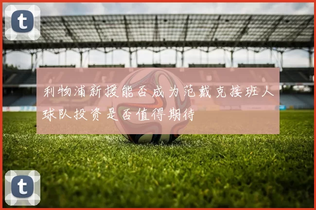 利物浦新援能否成为范戴克接班人球队投资是否值得期待