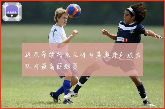 迈尼昂续约米兰将与莱奥并列成为队内最高薪球员