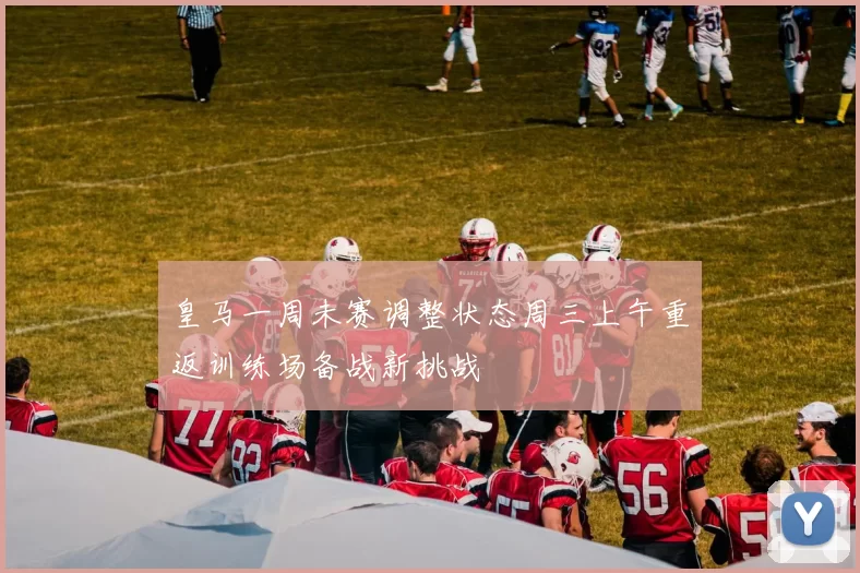 皇马一周未赛调整状态周三上午重返训练场备战新挑战