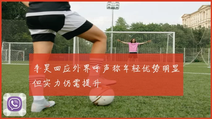 李昊回应外界呼声称年轻优势明显但实力仍需提升
