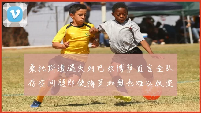 桑托斯遭遇失利巴尔博萨直言全队存在问题即使梅罗加盟也难以改变